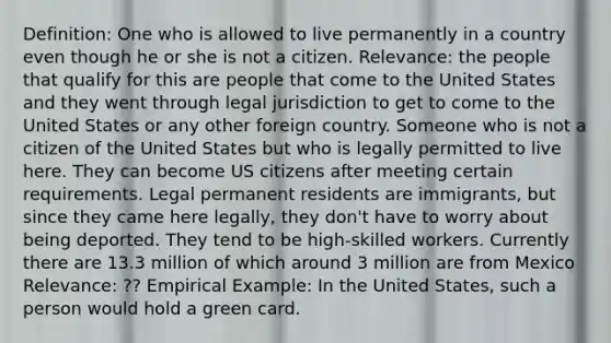 Definition: One who is allowed to live permanently in a country even though he or she is not a citizen. Relevance: the people that qualify for this are people that come to the United States and they went through legal jurisdiction to get to come to the United States or any other foreign country. Someone who is not a citizen of the United States but who is legally permitted to live here. They can become US citizens after meeting certain requirements. Legal permanent residents are immigrants, but since they came here legally, they don't have to worry about being deported. They tend to be high-skilled workers. Currently there are 13.3 million of which around 3 million are from Mexico Relevance: ?? Empirical Example: In the United States, such a person would hold a green card.