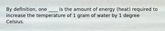 By definition, one ____ is the amount of energy (heat) required to increase the temperature of 1 gram of water by 1 degree Celsius.