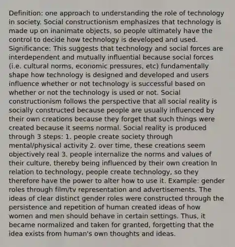 Definition: one approach to understanding the role of technology in society. Social constructionism emphasizes that technology is made up on inanimate objects, so people ultimately have the control to decide how technology is developed and used. Significance: This suggests that technology and social forces are interdependent and mutually influential because social forces (i.e. cultural norms, economic pressures, etc) fundamentally shape how technology is designed and developed and users influence whether or not technology is successful based on whether or not the technology is used or not. Social constructionism follows the perspective that all social reality is socially constructed because people are usually influenced by their own creations because they forget that such things were created because it seems normal. Social reality is produced through 3 steps: 1. people create society through mental/physical activity 2. over time, these creations seem objectively real 3. people internalize the norms and values of their culture, thereby being influenced by their own creation In relation to technology, people create technology, so they therefore have the power to alter how to use it. Example: gender roles through film/tv representation and advertisements. The ideas of clear distinct gender roles were constructed through the persistence and repetition of human created ideas of how women and men should behave in certain settings. Thus, it became normalized and taken for granted, forgetting that the idea exists from human's own thoughts and ideas.