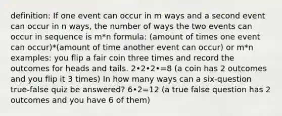 definition: If one event can occur in m ways and a second event can occur in n ways, the number of ways the two events can occur in sequence is m*n formula: (amount of times one event can occur)*(amount of time another event can occur) or m*n examples: you flip a fair coin three times and record the outcomes for heads and tails. 2•2•2•=8 (a coin has 2 outcomes and you flip it 3 times) In how many ways can a six-question true-false quiz be answered? 6•2=12 (a true false question has 2 outcomes and you have 6 of them)