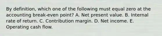 By definition, which one of the following must equal zero at the accounting break-even point? A. Net present value. B. Internal rate of return. C. Contribution margin. D. Net income. E. Operating cash flow.