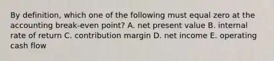 By definition, which one of the following must equal zero at the accounting break-even point? A. net present value B. internal rate of return C. contribution margin D. net income E. operating cash flow