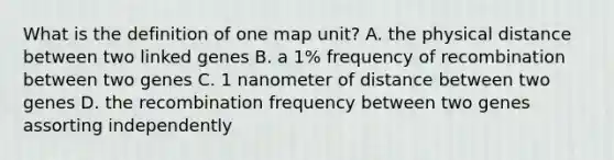 What is the definition of one map unit? A. the physical distance between two linked genes B. a 1% frequency of recombination between two genes C. 1 nanometer of distance between two genes D. the recombination frequency between two genes assorting independently