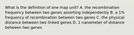 What is the definition of one map unit? A. the recombination frequency between two genes assorting independently B. a 1% frequency of recombination between two genes C. the physical distance between two linked genes D. 1 nanometer of distance between two genes