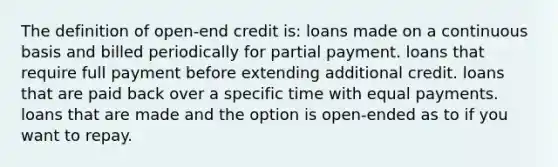 The definition of open-end credit is: loans made on a continuous basis and billed periodically for partial payment. loans that require full payment before extending additional credit. loans that are paid back over a specific time with equal payments. loans that are made and the option is open-ended as to if you want to repay.