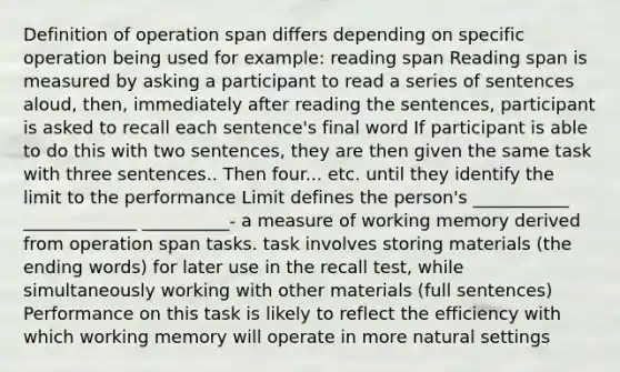 Definition of operation span differs depending on specific operation being used for example: reading span Reading span is measured by asking a participant to read a series of sentences aloud, then, immediately after reading the sentences, participant is asked to recall each sentence's final word If participant is able to do this with two sentences, they are then given the same task with three sentences.. Then four... etc. until they identify the limit to the performance Limit defines the person's ___________ _____________ __________- a measure of working memory derived from operation span tasks. task involves storing materials (the ending words) for later use in the recall test, while simultaneously working with other materials (full sentences) Performance on this task is likely to reflect the efficiency with which working memory will operate in more natural settings