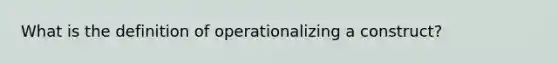 What is the definition of operationalizing a construct?