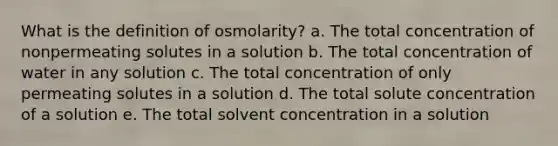 What is the definition of osmolarity? a. The total concentration of nonpermeating solutes in a solution b. The total concentration of water in any solution c. The total concentration of only permeating solutes in a solution d. The total solute concentration of a solution e. The total solvent concentration in a solution