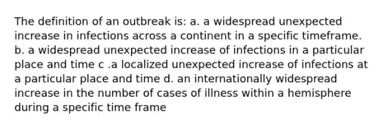 The definition of an outbreak is: a. a widespread unexpected increase in infections across a continent in a specific timeframe. b. a widespread unexpected increase of infections in a particular place and time c .a localized unexpected increase of infections at a particular place and time d. an internationally widespread increase in the number of cases of illness within a hemisphere during a specific time frame