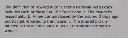 The definition of "owned auto" under a Personal Auto Policy includes each of these EXCEPT: Select one: a. The insured's leased auto. b. A new car purchased by the insured 3 days ago but not yet reported to the insurer. c. The insured's trailer hitched to the insured auto. d. An all-terrain vehicle with 3 wheels.