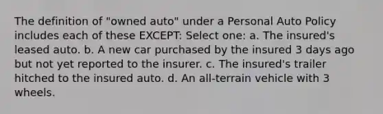 The definition of "owned auto" under a Personal Auto Policy includes each of these EXCEPT: Select one: a. The insured's leased auto. b. A new car purchased by the insured 3 days ago but not yet reported to the insurer. c. The insured's trailer hitched to the insured auto. d. An all-terrain vehicle with 3 wheels.