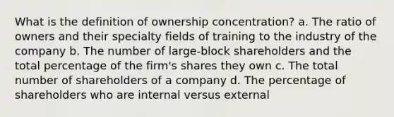 What is the definition of ownership concentration? a. The ratio of owners and their specialty fields of training to the industry of the company b. The number of large-block shareholders and the total percentage of the firm's shares they own c. The total number of shareholders of a company d. The percentage of shareholders who are internal versus external