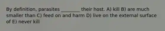 By definition, parasites ________ their host. A) kill B) are much smaller than C) feed on and harm D) live on the external surface of E) never kill