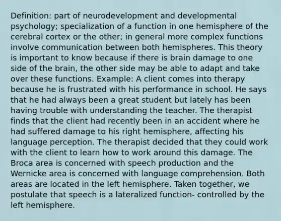 Definition: part of neurodevelopment and developmental psychology; specialization of a function in one hemisphere of the cerebral cortex or the other; in general more complex functions involve communication between both hemispheres. This theory is important to know because if there is brain damage to one side of <a href='https://www.questionai.com/knowledge/kLMtJeqKp6-the-brain' class='anchor-knowledge'>the brain</a>, the other side may be able to adapt and take over these functions. Example: A client comes into therapy because he is frustrated with his performance in school. He says that he had always been a great student but lately has been having trouble with understanding the teacher. The therapist finds that the client had recently been in an accident where he had suffered damage to his right hemisphere, affecting his language perception. The therapist decided that they could work with the client to learn how to work around this damage. The Broca area is concerned with speech production and the Wernicke area is concerned with language comprehension. Both areas are located in the left hemisphere. Taken together, we postulate that speech is a lateralized function- controlled by the left hemisphere.