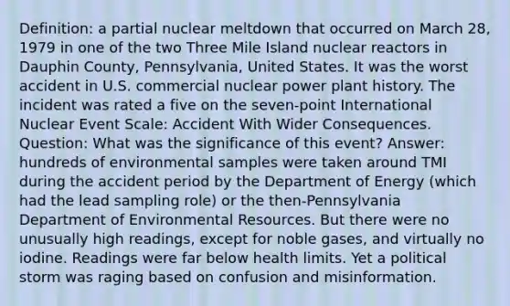 Definition: a partial nuclear meltdown that occurred on March 28, 1979 in one of the two Three Mile Island nuclear reactors in Dauphin County, Pennsylvania, United States. It was the worst accident in U.S. commercial nuclear power plant history. The incident was rated a five on the seven-point International Nuclear Event Scale: Accident With Wider Consequences. Question: What was the significance of this event? Answer: hundreds of environmental samples were taken around TMI during the accident period by the Department of Energy (which had the lead sampling role) or the then-Pennsylvania Department of Environmental Resources. But there were no unusually high readings, except for noble gases, and virtually no iodine. Readings were far below health limits. Yet a political storm was raging based on confusion and misinformation.