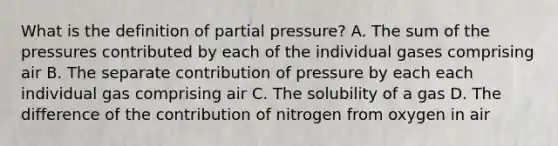 What is the definition of partial pressure? A. The sum of the pressures contributed by each of the individual gases comprising air B. The separate contribution of pressure by each each individual gas comprising air C. The solubility of a gas D. The difference of the contribution of nitrogen from oxygen in air