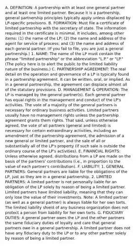 A. DEFINITION: A partnership with at least one general partner and at least one limited partner. Because it is a partnership, general partnership principles typically apply unless displaced by LP-specific provisions. B. FORMATION: Must file a certificate of limited partnership with the secretary of state. The information required in the certificate is minimal. It includes, among other items: (1) the name of the LP; (2) the name and address of the agent for service of process; and (3) the name and address of each general partner. (If you fail to file, you are just a general partnership.) 1. NAME: The name of the LP must contain the phrase "limited partnership" or the abbreviation "L.P." or "LP." (The policy here is to alert the public to the limited liability nature of the business.) C. PARTNERSHIP AGREEMENT: The real detail on the operation and governance of a LP is typically found in a partnership agreement. It can be written, oral, or implied. As in a general partnership, the agreement can displace almost all of the statutory provisions. D. MANAGEMENT & OPERATION: The LP is managed by the general partner(s). Each general partner has equal rights in the management and conduct of the LP's activities. The vote of a majority of the general partners is necessary for ordinary business activities. Limited partners usually have no management rights unless the partnership agreement grants them rights. That said, unless otherwise agreed, the vote of all partners (general and limited) is necessary for certain extraordinary activities, including an amendment of the partnership agreement, the admission of a new general or limited partner, and the sale of all or substantially all of the LP's property (if such sale is outside the ordinary course of the LP's activities). E. FINANCIAL RIGHTS: Unless otherwise agreed, distributions from a LP are made on the basis of the partners' contributions (i.e., in proportion to the value of each partner's contribution). F. LIABILITY: 1. GENERAL PARTNERS: General partners are liable for the obligations of the LP, just as they are in a general partnership. 2. LIMITED PARTNERS: A limited partner is not personally liable for an obligation of the LP solely by reason of being a limited partner. Limited partners have limited liability, meaning that they can only lose the value of their investments. Note: A limited partner (as well as a general partner) is always liable for her own torts. The limited liability shield of any business organization does not protect a person from liability for her own torts. G. FIDUCIARY DUTIES: A general partner owes the LP and the other partners the same fiduciary duties of loyalty and care that general partners owe in a general partnership. A limited partner does not have any fiduciary duty to the LP or to any other partner solely by reason of being a limited partner.