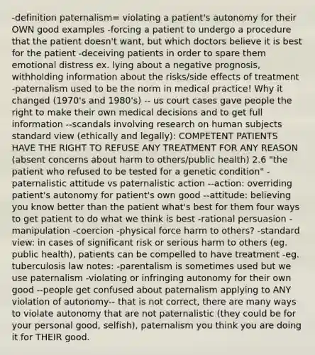 -definition paternalism= violating a patient's autonomy for their OWN good examples -forcing a patient to undergo a procedure that the patient doesn't want, but which doctors believe it is best for the patient -deceiving patients in order to spare them emotional distress ex. lying about a negative prognosis, withholding information about the risks/side effects of treatment -paternalism used to be the norm in medical practice! Why it changed (1970's and 1980's) -- us court cases gave people the right to make their own medical decisions and to get full information --scandals involving research on human subjects standard view (ethically and legally): COMPETENT PATIENTS HAVE THE RIGHT TO REFUSE ANY TREATMENT FOR ANY REASON (absent concerns about harm to others/public health) 2.6 "the patient who refused to be tested for a genetic condition" -paternalistic attitude vs paternalistic action --action: overriding patient's autonomy for patient's own good --attitude: believing you know better than the patient what's best for them four ways to get patient to do what we think is best -rational persuasion -manipulation -coercion -physical force harm to others? -standard view: in cases of significant risk or serious harm to others (eg. public health), patients can be compelled to have treatment -eg. tuberculosis law notes: -parentalism is sometimes used but we use paternalism -violating or infringing autonomy for their own good --people get confused about paternalism applying to ANY violation of autonomy-- that is not correct, there are many ways to violate autonomy that are not paternalistic (they could be for your personal good, selfish), paternalism you think you are doing it for THEIR good.