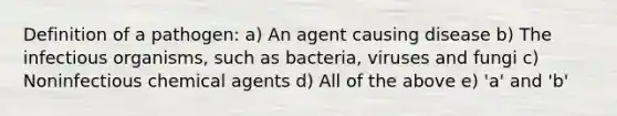 Definition of a pathogen: a) An agent causing disease b) The infectious organisms, such as bacteria, viruses and fungi c) Noninfectious chemical agents d) All of the above e) 'a' and 'b'