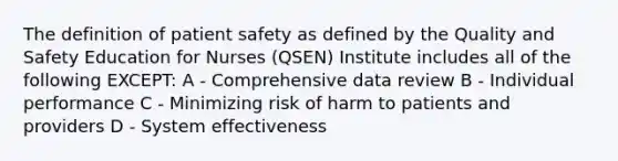 The definition of patient safety as defined by the Quality and Safety Education for Nurses (QSEN) Institute includes all of the following EXCEPT: A - Comprehensive data review B - Individual performance C - Minimizing risk of harm to patients and providers D - System effectiveness