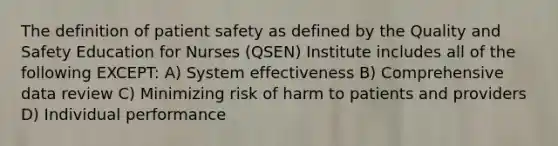 The definition of patient safety as defined by the Quality and Safety Education for Nurses (QSEN) Institute includes all of the following EXCEPT: A) System effectiveness B) Comprehensive data review C) Minimizing risk of harm to patients and providers D) Individual performance