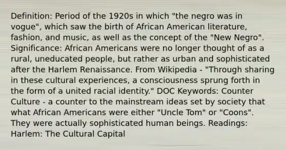 Definition: Period of the 1920s in which "the negro was in vogue", which saw the birth of African American literature, fashion, and music, as well as the concept of the "New Negro". Significance: African Americans were no longer thought of as a rural, uneducated people, but rather as urban and sophisticated after the Harlem Renaissance. From Wikipedia - "Through sharing in these cultural experiences, a consciousness sprung forth in the form of a united racial identity." DOC Keywords: Counter Culture - a counter to the mainstream ideas set by society that what African Americans were either "Uncle Tom" or "Coons". They were actually sophisticated human beings. Readings: Harlem: The Cultural Capital