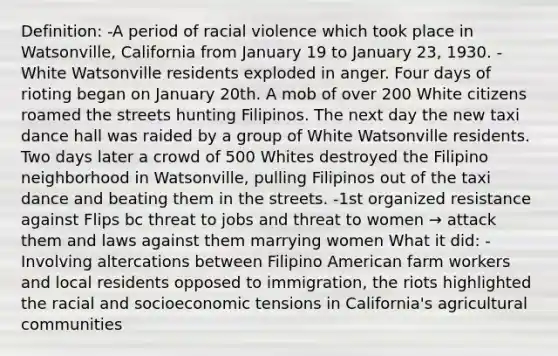 Definition: -A period of racial violence which took place in Watsonville, California from January 19 to January 23, 1930. -White Watsonville residents exploded in anger. Four days of rioting began on January 20th. A mob of over 200 White citizens roamed the streets hunting Filipinos. The next day the new taxi dance hall was raided by a group of White Watsonville residents. Two days later a crowd of 500 Whites destroyed the Filipino neighborhood in Watsonville, pulling Filipinos out of the taxi dance and beating them in the streets. -1st organized resistance against Flips bc threat to jobs and threat to women → attack them and laws against them marrying women What it did: -Involving altercations between Filipino American farm workers and local residents opposed to immigration, the riots highlighted the racial and socioeconomic tensions in California's agricultural communities