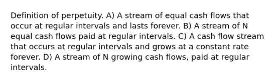 Definition of perpetuity. A) A stream of equal cash flows that occur at regular intervals and lasts forever. B) A stream of N equal cash flows paid at regular intervals. C) A cash flow stream that occurs at regular intervals and grows at a constant rate forever. D) A stream of N growing cash flows, paid at regular intervals.