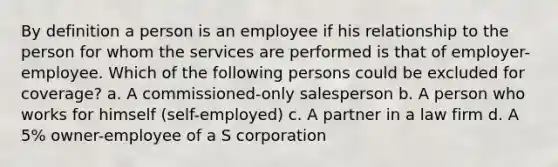 By definition a person is an employee if his relationship to the person for whom the services are performed is that of employer-employee. Which of the following persons could be excluded for coverage? a. A commissioned-only salesperson b. A person who works for himself (self-employed) c. A partner in a law firm d. A 5% owner-employee of a S corporation