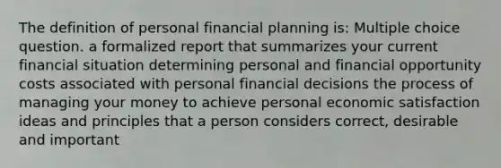 The definition of personal financial planning is: Multiple choice question. a formalized report that summarizes your current financial situation determining personal and financial opportunity costs associated with personal financial decisions the process of managing your money to achieve personal economic satisfaction ideas and principles that a person considers correct, desirable and important