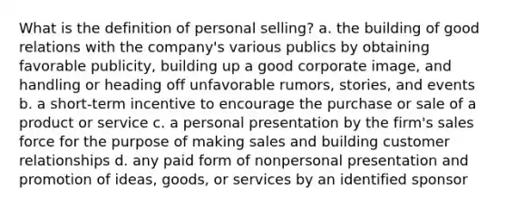 What is the definition of personal selling? a. the building of good relations with the company's various publics by obtaining favorable publicity, building up a good corporate image, and handling or heading off unfavorable rumors, stories, and events b. a short-term incentive to encourage the purchase or sale of a product or service c. a personal presentation by the firm's sales force for the purpose of making sales and building customer relationships d. any paid form of nonpersonal presentation and promotion of ideas, goods, or services by an identified sponsor