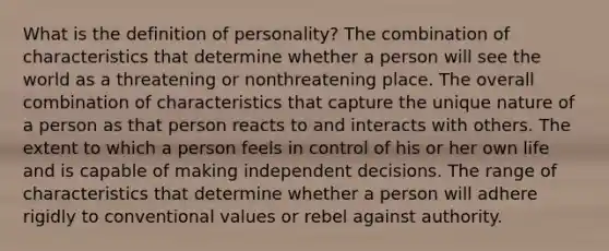 What is the definition of personality? The combination of characteristics that determine whether a person will see the world as a threatening or nonthreatening place. The overall combination of characteristics that capture the unique nature of a person as that person reacts to and interacts with others. The extent to which a person feels in control of his or her own life and is capable of making independent decisions. The range of characteristics that determine whether a person will adhere rigidly to conventional values or rebel against authority.