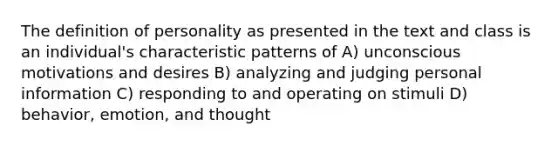 The definition of personality as presented in the text and class is an individual's characteristic patterns of A) unconscious motivations and desires B) analyzing and judging personal information C) responding to and operating on stimuli D) behavior, emotion, and thought