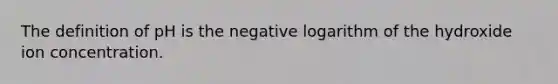 The definition of pH is the negative logarithm of the hydroxide ion concentration.