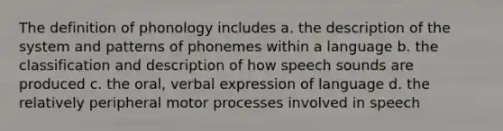 The definition of phonology includes a. the description of the system and patterns of phonemes within a language b. the classification and description of how speech sounds are produced c. the oral, verbal expression of language d. the relatively peripheral motor processes involved in speech