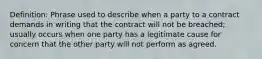 Definition: Phrase used to describe when a party to a contract demands in writing that the contract will not be breached; usually occurs when one party has a legitimate cause for concern that the other party will not perform as agreed.