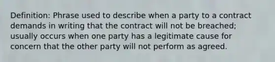 Definition: Phrase used to describe when a party to a contract demands in writing that the contract will not be breached; usually occurs when one party has a legitimate cause for concern that the other party will not perform as agreed.