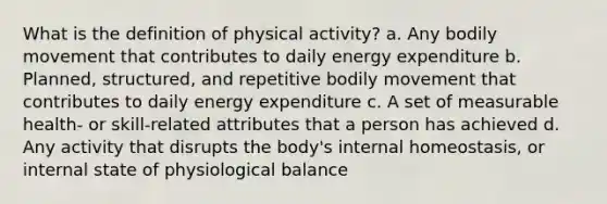 What is the definition of physical activity? a. Any bodily movement that contributes to daily energy expenditure b. Planned, structured, and repetitive bodily movement that contributes to daily energy expenditure c. A set of measurable health- or skill-related attributes that a person has achieved d. Any activity that disrupts the body's internal homeostasis, or internal state of physiological balance