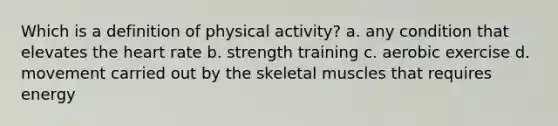 Which is a definition of physical activity? a. any condition that elevates the heart rate b. strength training c. aerobic exercise d. movement carried out by the skeletal muscles that requires energy