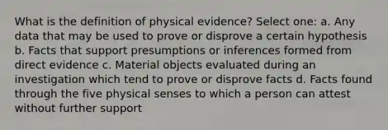 What is the definition of physical evidence? Select one: a. Any data that may be used to prove or disprove a certain hypothesis b. Facts that support presumptions or inferences formed from direct evidence c. Material objects evaluated during an investigation which tend to prove or disprove facts d. Facts found through the five physical senses to which a person can attest without further support