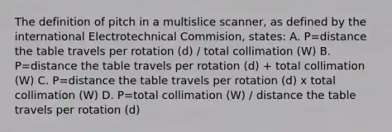 The definition of pitch in a multislice scanner, as defined by the international Electrotechnical Commision, states: A. P=distance the table travels per rotation (d) / total collimation (W) B. P=distance the table travels per rotation (d) + total collimation (W) C. P=distance the table travels per rotation (d) x total collimation (W) D. P=total collimation (W) / distance the table travels per rotation (d)