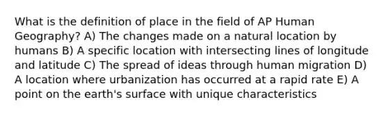 What is the definition of place in the field of AP Human Geography? A) The changes made on a natural location by humans B) A specific location with intersecting lines of longitude and latitude C) The spread of ideas through human migration D) A location where urbanization has occurred at a rapid rate E) A point on the earth's surface with unique characteristics