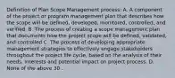 Definition of Plan Scope Management process: A. A component of the project or program management plan that describes how the scope will be defined, developed, monitored, controlled, and verified. B. The process of creating a scope management plan that documents how the project scope will be defined, validated, and controlled C. The process of developing appropriate management strategies to effectively engage stakeholders throughout the project life cycle, based on the analysis of their needs, interests and potential impact on project process. D. None of the above 30 .