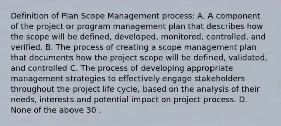 Definition of Plan Scope Management process: A. A component of the project or program management plan that describes how the scope will be defined, developed, monitored, controlled, and verified. B. The process of creating a scope management plan that documents how the project scope will be defined, validated, and controlled C. The process of developing appropriate management strategies to effectively engage stakeholders throughout the project life cycle, based on the analysis of their needs, interests and potential impact on project process. D. None of the above 30 .