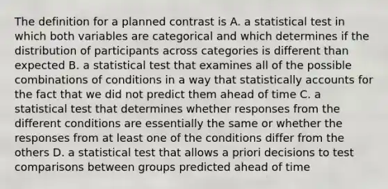 The definition for a planned contrast is A. a statistical test in which both variables are categorical and which determines if the distribution of participants across categories is different than expected B. a statistical test that examines all of the possible combinations of conditions in a way that statistically accounts for the fact that we did not predict them ahead of time C. a statistical test that determines whether responses from the different conditions are essentially the same or whether the responses from at least one of the conditions differ from the others D. a statistical test that allows a priori decisions to test comparisons between groups predicted ahead of time