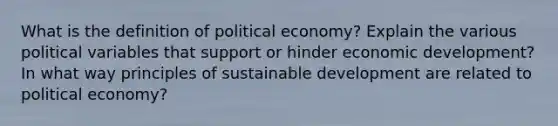 What is the definition of political economy? Explain the various political variables that support or hinder economic development? In what way principles of sustainable development are related to political economy?