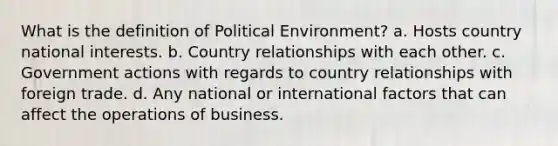 What is the definition of Political Environment? a. Hosts country national interests. b. Country relationships with each other. c. Government actions with regards to country relationships with foreign trade. d. Any national or international factors that can affect the operations of business.