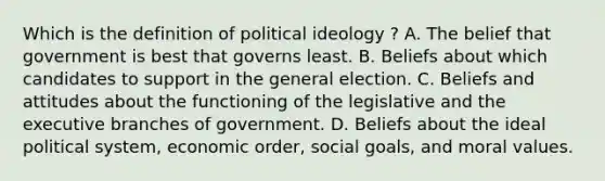 Which is the definition of political ideology ? A. The belief that government is best that governs least. B. Beliefs about which candidates to support in the general election. C. Beliefs and attitudes about the functioning of the legislative and the executive branches of government. D. Beliefs about the ideal political system, economic order, social goals, and moral values.