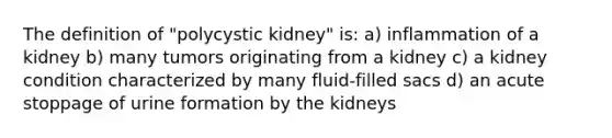 The definition of "polycystic kidney" is: a) inflammation of a kidney b) many tumors originating from a kidney c) a kidney condition characterized by many fluid-filled sacs d) an acute stoppage of urine formation by the kidneys