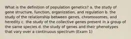 What is the definition of population genetics? a. the study of gene structure, function, organization, and regulation b. the study of the relationship between genes, chromosomes, and heredity c. the study of the collective genes present in a group of the same species d. the study of genes and their phenotypes that vary over a continuous spectrum (Exam 1)